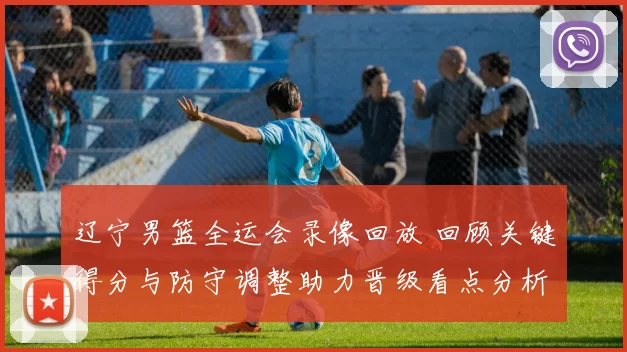 辽宁男篮全运会录像回放 回顾关键得分与防守调整助力晋级看点分析