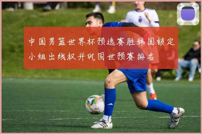 中国男篮世界杯预选赛胜韩国锁定小组出线权并巩固世预赛排名
