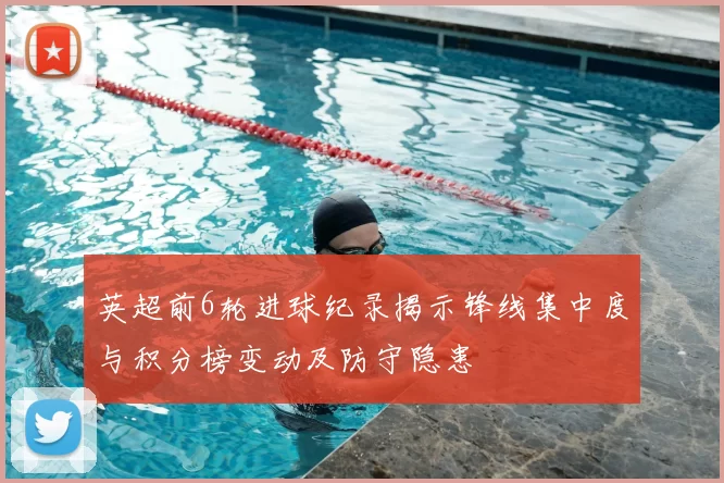 英超前6轮进球纪录揭示锋线集中度与积分榜变动及防守隐患