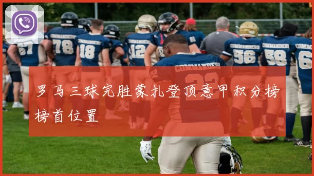 罗马三球完胜蒙扎登顶意甲积分榜榜首位置