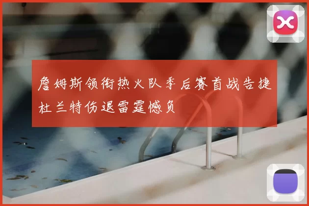 詹姆斯领衔热火队季后赛首战告捷杜兰特伤退雷霆憾负