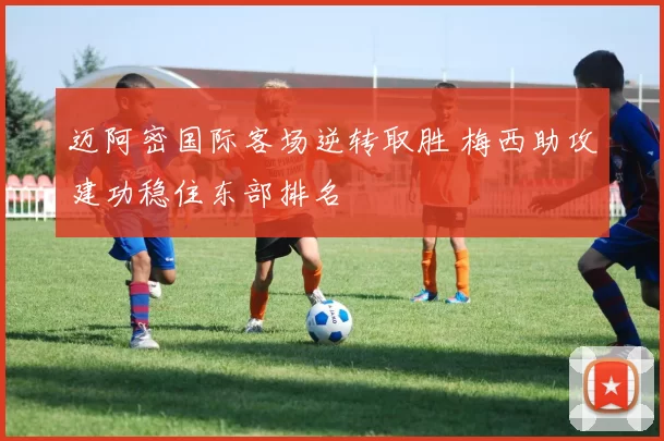 迈阿密国际客场逆转取胜 梅西助攻建功稳住东部排名