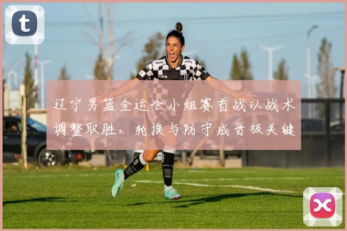 辽宁男篮全运会小组赛首战以战术调整取胜，轮换与防守成晋级关键