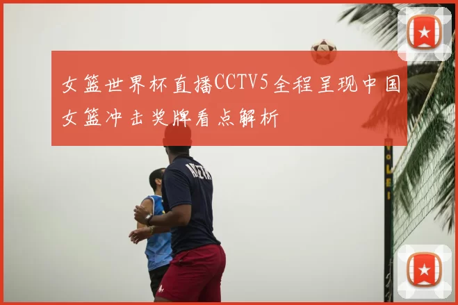 女篮世界杯直播CCTV5全程呈现中国女篮冲击奖牌看点解析