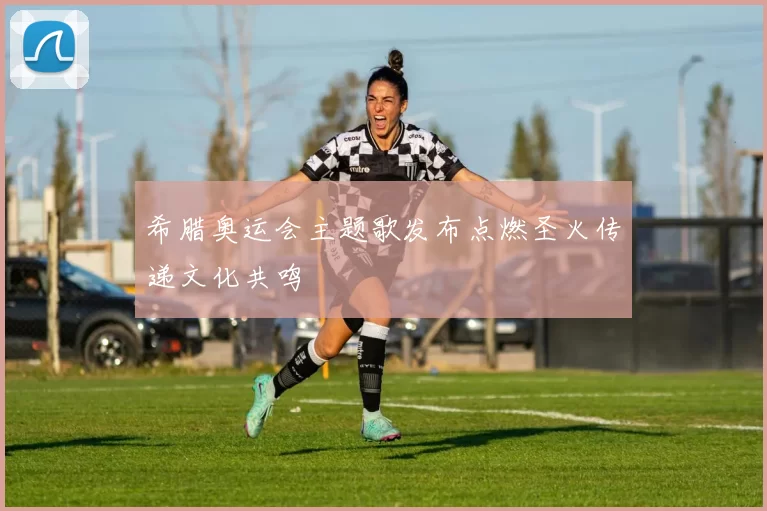 希腊奥运会主题歌发布点燃圣火传递文化共鸣