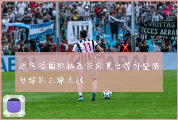 迈阿密国际梅西伤愈复出替补登场助球队三球大胜