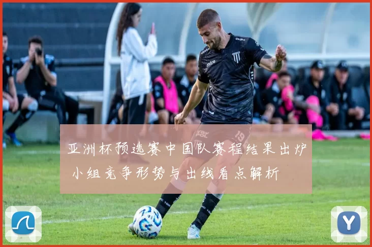 亚洲杯预选赛中国队赛程结果出炉 小组竞争形势与出线看点解析