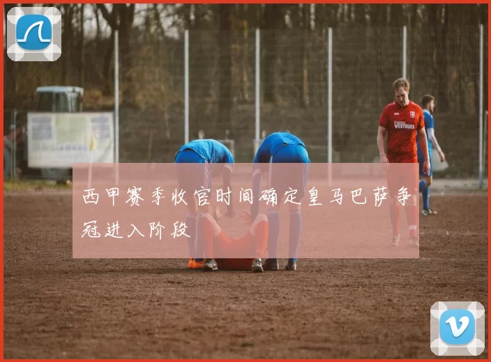 西甲赛季收官时间确定皇马巴萨争冠进入阶段