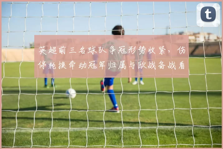 英超前三名球队争冠形势收紧，伤停轮换牵动冠军归属与欧战备战看点