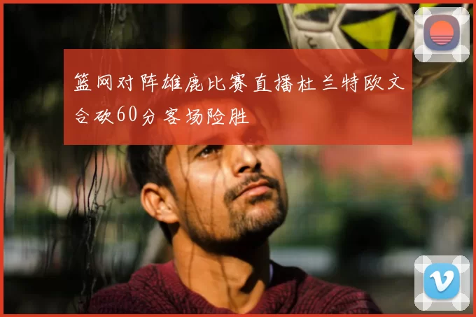 篮网对阵雄鹿比赛直播杜兰特欧文合砍60分客场险胜