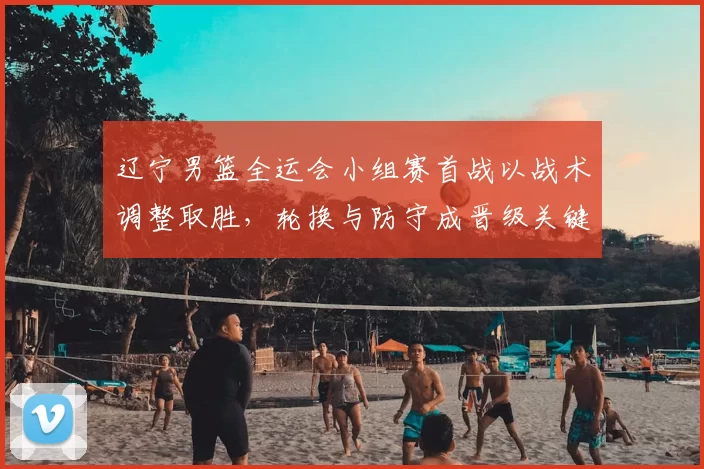 辽宁男篮全运会小组赛首战以战术调整取胜,轮换与防守成晋级关键