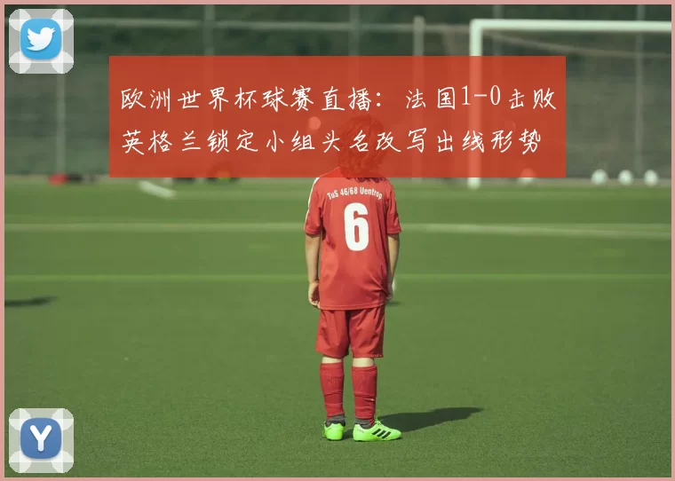 欧洲世界杯球赛直播：法国1-0击败英格兰锁定小组头名改写出线形势