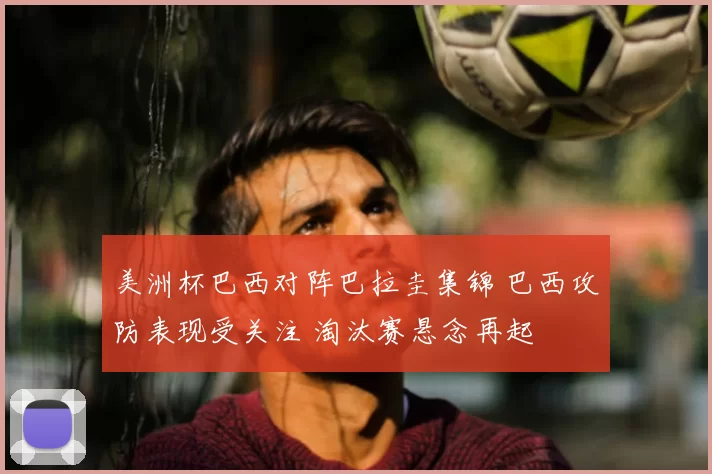 美洲杯巴西对阵巴拉圭集锦 巴西攻防表现受关注 淘汰赛悬念再起