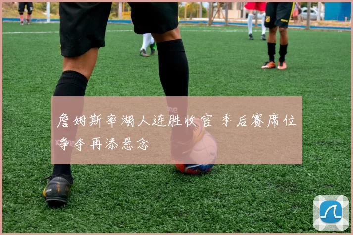 詹姆斯率湖人连胜收官 季后赛席位争夺再添悬念