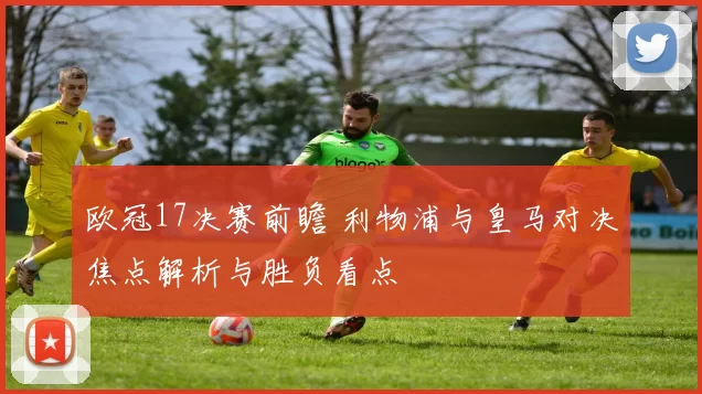 欧冠17决赛前瞻 利物浦与皇马对决焦点解析与胜负看点
