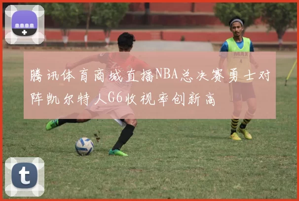 腾讯体育商城直播NBA总决赛勇士对阵凯尔特人G6收视率创新高