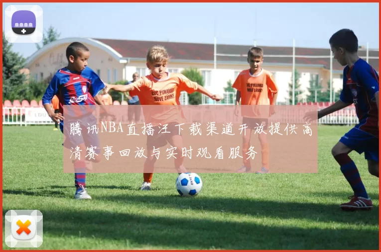 腾讯NBA直播汪下载渠道开放提供高清赛事回放与实时观看服务