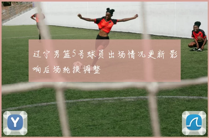 辽宁男篮5号球员出场情况更新 影响后场轮换调整