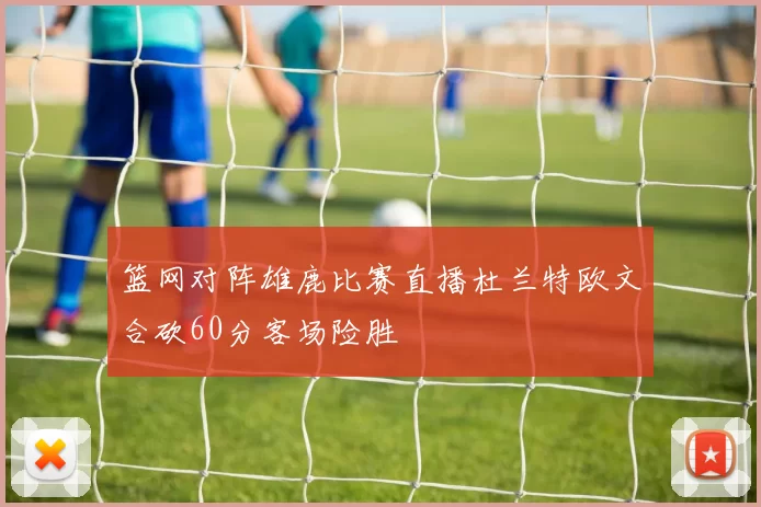 篮网对阵雄鹿比赛直播杜兰特欧文合砍60分客场险胜