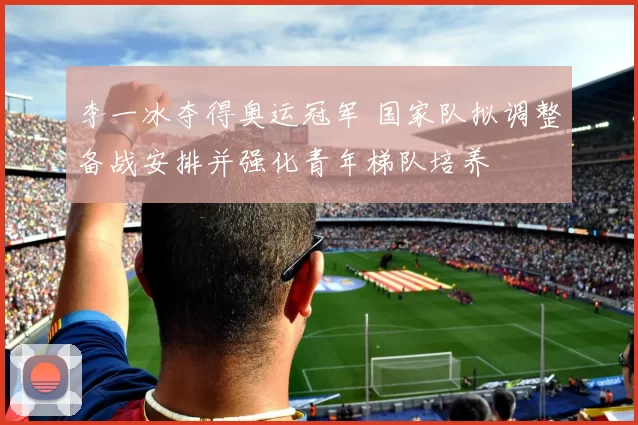 李一冰夺得奥运冠军 国家队拟调整备战安排并强化青年梯队培养