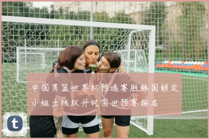 中国男篮世界杯预选赛胜韩国锁定小组出线权并巩固世预赛排名
