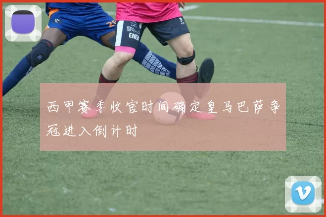 西甲赛季收官时间确定皇马巴萨争冠进入倒计时