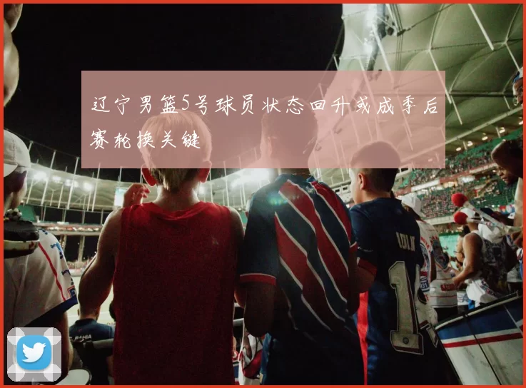 辽宁男篮5号球员状态回升或成季后赛轮换关键