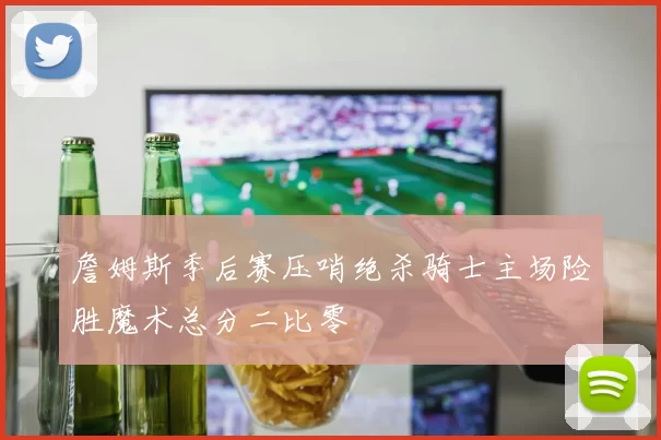 詹姆斯季后赛压哨绝杀骑士主场险胜魔术总分二比零